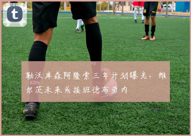 勒沃库森阿隆索三年计划曝光，维尔茨未来或接班德布劳内