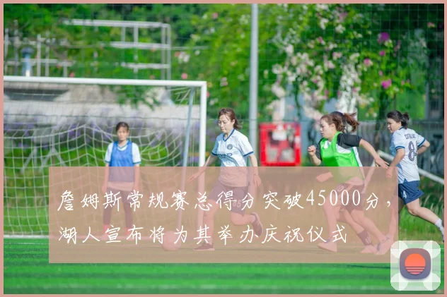 詹姆斯常规赛总得分突破45000分，湖人宣布将为其举办庆祝仪式
