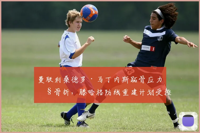 曼联利桑德罗·马丁内斯跖骨应力性骨折，滕哈格防线重建计划受挫