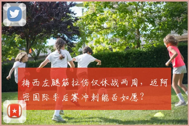 梅西左腿筋拉伤仅休战两周，迈阿密国际季后赛冲刺能否如愿？