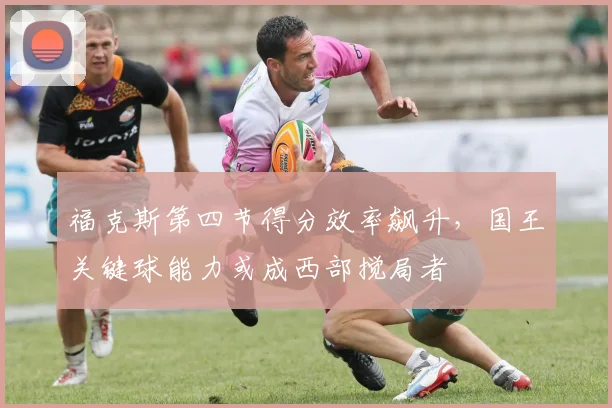 福克斯第四节得分效率飙升，国王关键球能力或成西部搅局者