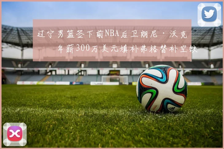 辽宁男篮签下前NBA后卫朗尼·沃克，年薪300万美元填补弗格替补空缺